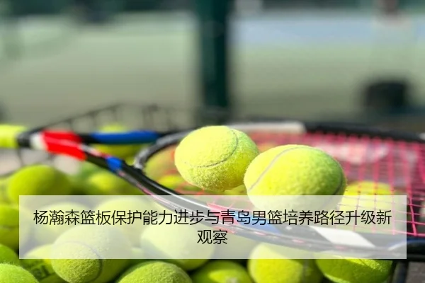 杨瀚森篮板保护能力进步与青岛男篮培养路径升级新观察