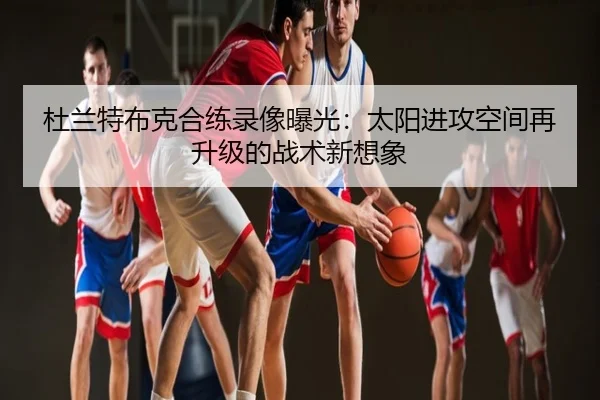 杜兰特布克合练录像曝光：太阳进攻空间再升级的战术新想象